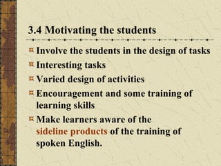 3.4 Motivating the students
Involve the students in the design of tasks
Interesting tasks
Varied design of activities
Encouragement and some training of
learning skills
Make learners aware of the
sideline products of the training of
spoken English.

 