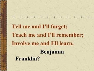 Tell me and I'll forget;
Teach me and I'll remember;
Involve me and I'll learn.
Benjamin
Franklin?

 