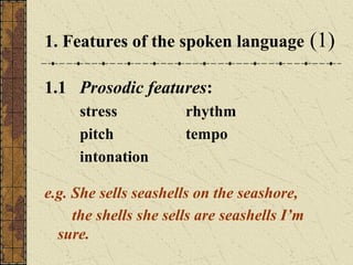 1. Features of the spoken language
1.1 Prosodic features:
stress
pitch
intonation

rhythm
tempo

e.g. She sells seashells on the seashore,
the shells she sells are seashells I’m
sure.

(1)

 