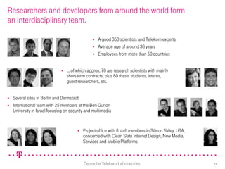 Researchers and developers from around the world form
an interdisciplinary team.

                                                     A good 350 scientists and Telekom experts
                                                     Average age of around 36 years
                                                     Employees from more than 50 countries


                                  ... of which approx. 70 are research scientists with mainly
                                   short-term contracts, plus 80 thesis students, interns,
                                   guest researchers, etc.


   Several sites in Berlin and Darmstadt
   International team with 25 members at the Ben-Gurion
    University in Israel focusing on security and multimedia


                                            Project office with 8 staff members in Silicon Valley, USA,
                                             concerned with Clean Slate Internet Design, New Media,
                                             Services and Mobile Platforms



                                             Deutsche Telekom Laboratories                                 11
 