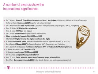 A number of awards show the
international significance.

   Dr. T. Alpcan: Robert T. Chien Memorial Award and Ross J. Martin Award, University of Illinois at Urbana-Champaign
   H. Hartenthaler: DALI Award 2007 (together with elka and ivistar)
   Dr. S. Krishnamurthy: Best Paper Award “Ubiquitous Intelligence and Computing (UIC-2007)”, Hong Kong
   Prof. S. Möller: DFG Heisenberg scholarship
   Prof. G. Joost: 100 Köpfe von morgen
   Dr. F. Metze: Voice Award for Speech-based classification
   Place in the Land of Ideas in 2006, 2007 and 2008
   IBC AWARD: Digital Cinema: the digital workflow in the digital
   B. Freese: Best Paper Award “Multi Access Modular Services approach (MAMS), (ICIN2007)”
   Dr. A. Raake: ITG award 2007 for Speech Quality of VoIP - Assessment and Prediction
   Dr. F. Steinhoff: 2nd place at the Wissenschaftspreis 2008 of the Deutsche Marketing-Verband
   J. Heuer: Multi-Protocol IDDY Award 2008
   J. Stegmann: Anniversary VOICE Award 2008
   Dr. H. Arnold: European Young Leaders Forum
   Prof. G. Joost: Berlin Scientific Award of the Governing Mayor of Berlin 2008
   Dr. Z. Ren: Convergators’ Awards 2009 (in the Mobile Content and audience prize categories)




                                              Deutsche Telekom Laboratories                                              13
 