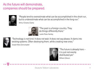 As the future will demonstrate,
companies should be prepared.

               “People tend to overestimate what can be accomplished in the short run,
               but to underestimate what can be accomplished in the long run.”
               Arthur Charles Clarke

                                            “The past is a foreign country. They
                                            do things differently there.”
                                            Leslie Poles Hartley

      “Technology is not kind. It does not wait. It does not say please. It slams into
      existing systems. Often destroying them, while creating new ones.”
      Joseph Alois Schumpeter

                                                                       “The future is already here –
                                                                       it is just not evenly
                                                                       distributed yet.”
                                                                       William Gibson




                                       Deutsche Telekom Laboratories                                   17
 