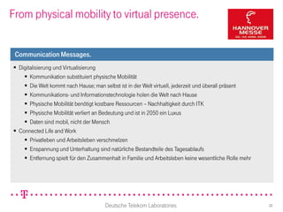 From physical mobility to virtual presence.


 Communication Messages.
 Digitalisierung und Virtualisierung
     Kommunikation substituiert physische Mobilität
     Die Welt kommt nach Hause; man selbst ist in der Welt virtuell, jederzeit und überall präsent
     Kommunikations- und Informationstechnologie holen die Welt nach Hause
     Physische Mobilität benötigt kostbare Ressourcen – Nachhaltigkeit durch ITK
     Physische Mobilität verliert an Bedeutung und ist in 2050 ein Luxus
     Daten sind mobil, nicht der Mensch
 Connected Life and Work
     Privatleben und Arbeitsleben verschmelzen
     Enspannung und Unterhaltung sind natürliche Bestandteile des Tagesablaufs
     Entfernung spielt für den Zusammenhalt in Familie und Arbeitsleben keine wesentliche Rolle mehr




                                       Deutsche Telekom Laboratories                                    22
 