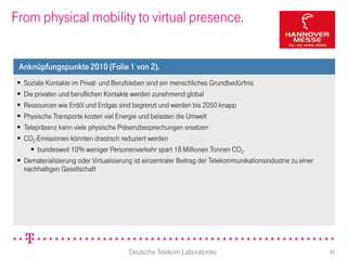 From physical mobility to virtual presence.


 Anknüpfungspunkte 2010 (Folie 1 von 2).
  Soziale Kontakte im Privat- und Berufsleben sind ein menschliches Grundbedürfnis
  Die privaten und beruflichen Kontakte werden zunehmend global
  Ressourcen wie Erdöl und Erdgas sind begrenzt und werden bis 2050 knapp
  Physische Transporte kosten viel Energie und belasten die Umwelt
  Telepräsenz kann viele physische Präsenzbesprechungen ersetzen
  CO2-Emissionen könnten drastisch reduziert werden
      bundesweit 10% weniger Personenverkehr spart 18 Millionen Tonnen CO2
  Dematerialisierung oder Virtualisierung ist einzentraler Beitrag der Telekommunikationsindustrie zu einer
   nachhaltigen Gesellschaft




                                         Deutsche Telekom Laboratories                                         23
 