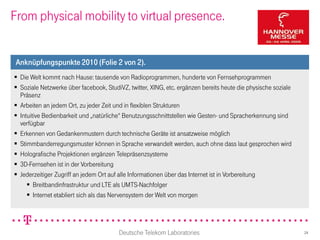 From physical mobility to virtual presence.


 Anknüpfungspunkte 2010 (Folie 2 von 2).
 Die Welt kommt nach Hause: tausende von Radioprogrammen, hunderte von Fernsehprogrammen
 Soziale Netzwerke über facebook, StudiVZ, twitter, XING, etc. ergänzen bereits heute die physische soziale
  Präsenz
 Arbeiten an jedem Ort, zu jeder Zeit und in flexiblen Strukturen
 Intuitive Bedienbarkeit und „natürliche“ Benutzungsschnittstellen wie Gesten- und Spracherkennung sind
  verfügbar
 Erkennen von Gedankenmustern durch technische Geräte ist ansatzweise möglich
 Stimmbanderregungsmuster können in Sprache verwandelt werden, auch ohne dass laut gesprochen wird
 Holografische Projektionen ergänzen Telepräsenzsysteme
 3D-Fernsehen ist in der Vorbereitung
 Jederzeitiger Zugriff an jedem Ort auf alle Informationen über das Internet ist in Vorbereitung
      Breitbandinfrastruktur und LTE als UMTS-Nachfolger
      Internet etabliert sich als das Nervensystem der Welt von morgen




                                        Deutsche Telekom Laboratories                                          24
 