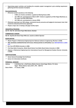  Supervising project activities and handling the complete project management cycle entailing requirement
  gathering and final execution of projects.

Accomplishments
 Efficiently handled operations at the following:
             -       5 MW unit (Turbine and Boiler): supplied by Westing House (USA)
             -       15.7 MW unit: commissioned in March 1997. Turbine is supplied by of Shin Nippo Machinery co.
                     Ltd. Japan and FBC (CFBC) Boiler
             -       15.7 MW unit: commissioned in January 2006.
 Effectively supervised over 500 college, maintained security accounts and budgets & interviewed, hired, field
    trained & conducted performance appraisals.
 Played a major role in making a 25 page monthly report.

INDUSTRIALTRAINING
Oct’75 –Mar’78 with Orient Paper Mills District, Shahdol

COMMENCED CAREER
Ma’78 –Sep’83 with Orient Paper Mills Ltd., location as Boiler Operator

SCHOLASTICS
 Master Program in Mechanical Engineering from National institute of engineering, Mumbai in 2008.
 MBA (BUSINESS ADMINISTRATION WITH DUAL SPECIALIZATION IS APPEARING) from NIM INSTITUTE in 2009
    year.
 B.A. from APS REWA University in 1986.
 First Class Boiler Compentcy. (Boiler Board Indore) from Boiler Board Indore University in 1982.
 Diploma in Mechanical Engineering from International Council for Management Studies Chennai, University
    in 2008.

CERTIFICATIONS
 Senior General Knowledge Test Certificate
 Senior U.N. Information Certificate

PERSONAL DOSSIER
Address          :   E-100 Block No. 1, Staff Colony Maihar Cement, Sarla Nagar Maihar, P.O. Sarla
                     Nagar - Maihar District, Satna (M.P.), PIN – 485772
Date of Birth :      5th January, 1956
 