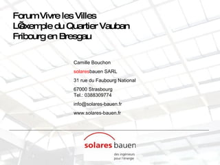 Forum Vivre les Villes L’exemple du Quartier Vauban  Fribourg en Bresgau Camille Bouchon solares bauen SARL 31 rue du Faubourg National 67000 Strasbourg Tel.: 0388309774 [email_address] www.solares-bauen.fr 