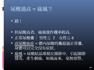 尿酸過高 = 痛風？
 錯！
 但尿酸高者，痛風發作機率較高。
 正常尿酸 ： 男性≦值 7 女性≦ 6
 高尿酸血症 = 體內尿酸的 超過正常 ，值 值
身體可以完全沒有症狀。
 痛風 = 尿酸結晶堆積在關節中，引起關節
發炎，產生劇痛，如風而來，毫無預警。
10
 
