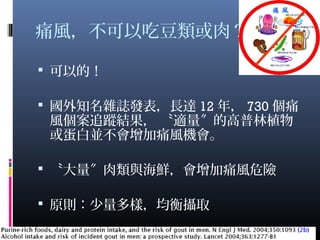 痛風，不可以吃豆類或肉？
 可以的！
 國外知名雜誌發表，長達 12 年， 730 個痛
風個案追蹤結果， 〝適量 的高普林植物〞
或蛋白並不會增加痛風機會。
 〝大量 肉類與海鮮，會增加痛風危險〞
 原則：少量多樣，均衡攝取
13
 