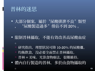 普林的迷思
 大部分個案，屬於〝尿酸排泄不良 類型〞
， 〝尿酸製造過多 僅佔不到〞 20% 。
 限制普林攝取，不能有效改善高尿酸血症
。
 研究指出，理想狀況可降 10-20% 的尿酸 。值
 均衡飲食，沒必要全面禁止普林攝取。
 普林 = 美味。光靠食物療法，很難維持。
 體內自行製造的普林，多於由食物攝取的
。 15
 