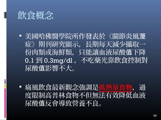 飲食概念
 美國哈佛醫學院所作發表於《關節炎風溼
症》期刊研究顯示，長期每天減少攝取一
份肉類或海鮮類，只能讓血液尿酸 下降值
0.1 到 0.3mg/dl ，不吃藥光靠飲食控制對
尿酸 影響不大。值
 痛風飲食最新觀念強調是低熱量食物，過
度限制高普林食物不但無法有效降低血液
尿酸 反會導致營養不良。值
17
 