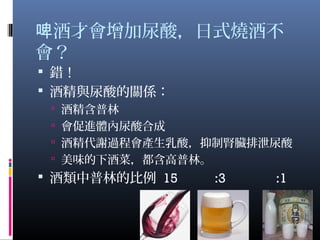 酒才會增加尿酸，日式燒酒不啤
會？
 錯！
 酒精與尿酸的關係：
 酒精含普林
 會促進體內尿酸合成
 酒精代謝過程會產生乳酸，抑制腎臟排泄尿酸
 美味的下酒菜，都含高普林。
 酒類中普林的比例 15 :3 :1
20
 