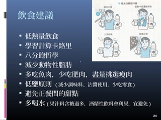 飲食建議
 低熱量飲食
 學習計算卡路里
 八分飽哲學
 減少動物性脂肪
 多吃魚肉，少吃肥肉，盡量挑選瘦肉
 低鹽原則 ( 減少調味料、沾醬使用，少吃零食 )
 避免正餐間的甜點
 多喝水 ( 果汁料含糖過多，酒精性飲料會利尿，宜避免 )
24
，
 
