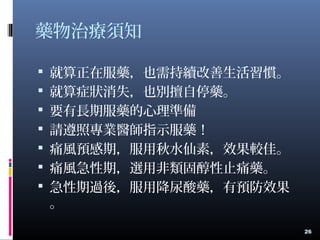 藥物治療須知
 就算正在服藥，也需持續改善生活習慣。
 就算症狀消失，也別擅自停藥。
 要有長期服藥的心理準備
 請遵照專業醫師指示服藥！
 痛風預感期，服用秋水仙素，效果較佳。
 痛風急性期，選用非類固醇性止痛藥。
 急性期過後，服用降尿酸藥，有預防效果
。
26
 