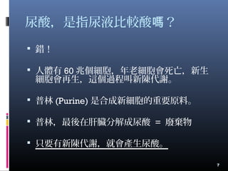 尿酸，是指尿液比較酸 ？嗎
 錯！
 人體有 60 兆個細胞，年老細胞會死亡，新生
細胞會再生，這個過程叫新陳代謝。
 普林 (Purine) 是合成新細胞的重要原料。
 普林，最後在肝臟分解成尿酸 = 廢棄物
 只要有新陳代謝，就會產生尿酸。
7
 