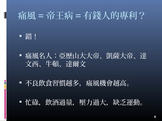 痛風 = 帝王病 = 有錢人的專利？
 錯！
 痛風名人：亞歷山大大帝、凱薩大帝、達
文西、牛頓、達爾文
 不良飲食習慣越多，痛風機會越高。
 忙碌，飲酒過量，壓力過大，缺乏運動。
8
 