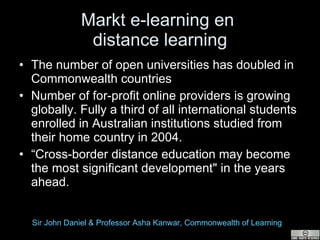 Markt e-learning en  distance learning The number of open universities has doubled in Commonwealth countries  Number of for-profit online providers is growing globally. Fully a third of all international students enrolled in Australian institutions studied from their home country in 2004.  “ Cross-border distance education may become the most significant development" in the years ahead.  Sir John Daniel & Professor  Asha   Kanwar , Commonwealth of Learning  