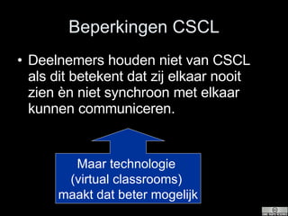 Beperkingen CSCL Deelnemers houden niet van CSCL als dit betekent dat zij elkaar nooit zien èn niet synchroon met elkaar kunnen communiceren. Maar technologie  (virtual classrooms)  maakt dat beter mogelijk 