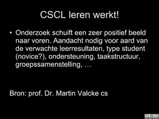 CSCL leren werkt! Onderzoek schuift een zeer positief beeld naar voren. Aandacht nodig voor aard van de verwachte leerresultaten, type student (novice?), ondersteuning, taakstructuur, groepssamenstelling, … Bron: prof. Dr. Martin Valcke cs 