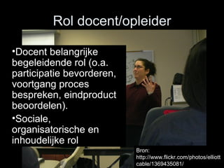 Rol docent/opleider Docent belangrijke begeleidende rol (o.a. participatie bevorderen, voortgang proces bespreken, eindproduct beoordelen). S ociale, organisatorische en inhoudelijke rol Bron: http://www.flickr.com/photos/elliottcable/1369435081/ 