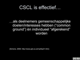 CSCL is effectief… … als deelnemers gemeenschappelijke doelen/interesses hebben (“common ground”) èn individueel “afgerekend” worden (Simons, 2000: http://www.pjb.co.uk/npl/bp31.htm) 