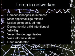 Leren in netwerken Foto: FoxyPar4 Gemeenschappelijke interesse Meer oppervlakkige relaties Losjes gekoppeld, ad hoc Deelname niet altijd intentioneel Vrijwillig Verschillende organisaties Vaak informele status Geen moderator 