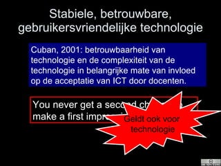 Stabiele, betrouwbare, gebruikersvriendelijke technologie Cuban, 2001: betrouwbaarheid van technologie en de complexiteit van de technologie in belangrijke mate van invloed op de acceptatie van ICT door docenten. You never get a second change to make a first impression Geldt ook voor  technologie 