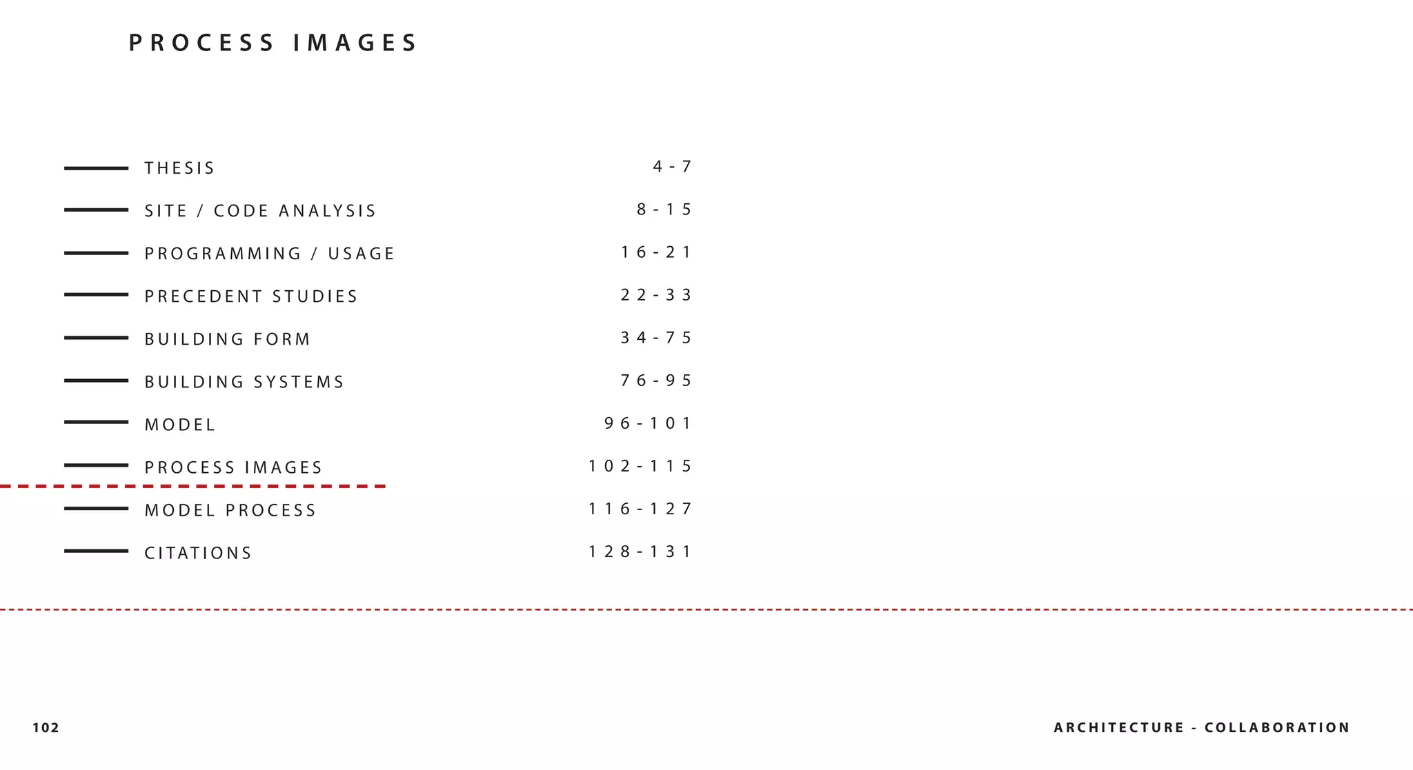 PROCESS IMAGES



      THESIS                                  4- 7

      S I T E / C O D E A N A LY S I S      8- 15

      PROGRAMMING / USAGE                  16- 21

      PRECEDENT STUDIES                    22- 33

      BUILDING FORM                        34- 75

      BUILDING SYSTEMS                     76- 95

      MODEL                               96- 101

      PROCESS IMAGES                     102- 115

      MODEL PROCESS                      116- 127

      C I TAT I O N S                    128- 131




102                                                  A R C H I T E C T U R E - C O L L A B O R AT I O N
 