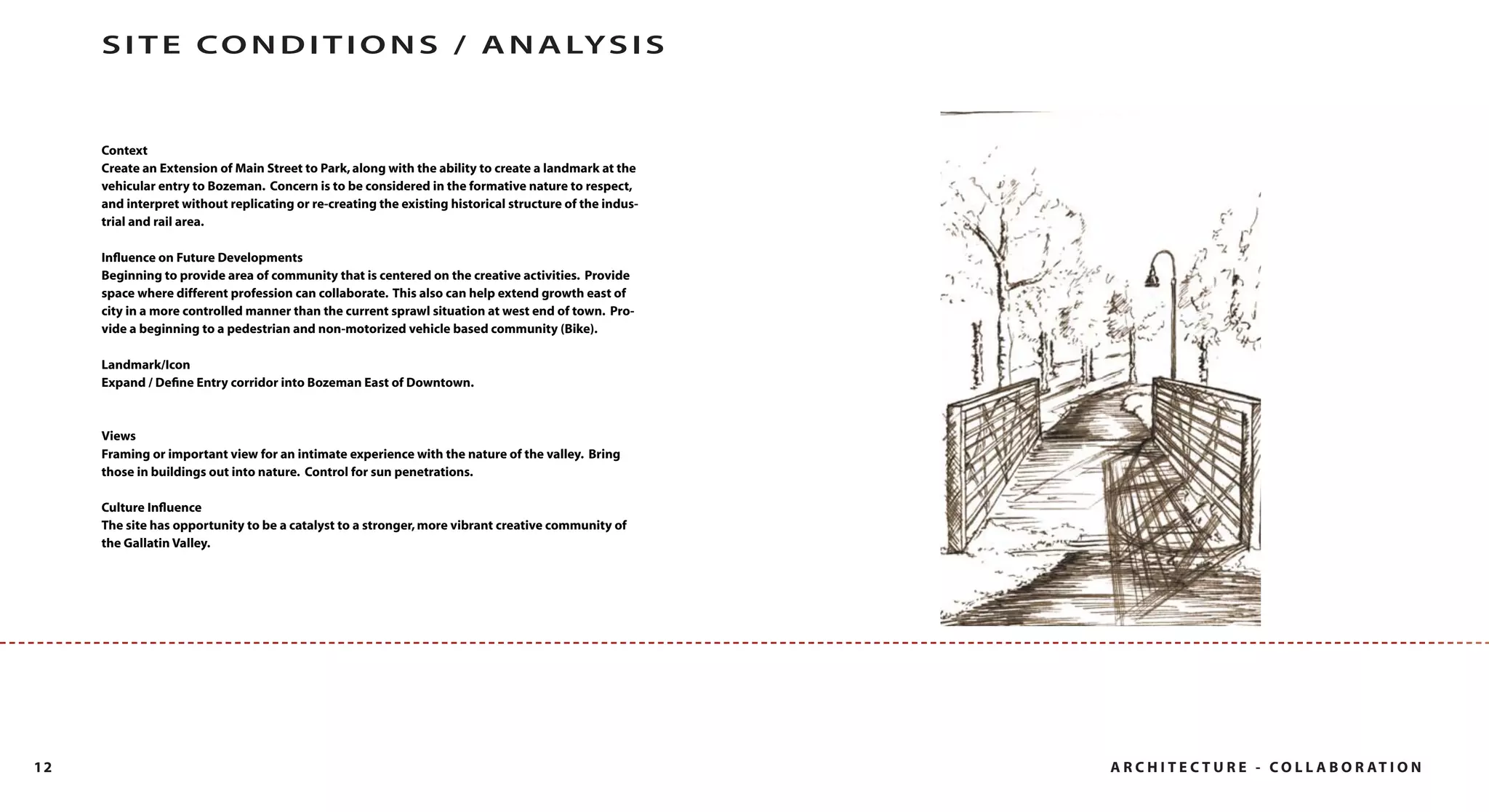 S I T E C O N D I T I O N S / A N A LY S I S


     Context
     Create an Extension of Main Street to Park, along with the ability to create a landmark at the
     vehicular entry to Bozeman. Concern is to be considered in the formative nature to respect,
     and interpret without replicating or re-creating the existing historical structure of the indus-
     trial and rail area.

     Inﬂuence on Future Developments
     Beginning to provide area of community that is centered on the creative activities. Provide
     space where different profession can collaborate. This also can help extend growth east of
     city in a more controlled manner than the current sprawl situation at west end of town. Pro-
     vide a beginning to a pedestrian and non-motorized vehicle based community (Bike).

     Landmark/Icon
     Expand / Deﬁne Entry corridor into Bozeman East of Downtown.



     Views
     Framing or important view for an intimate experience with the nature of the valley. Bring
     those in buildings out into nature. Control for sun penetrations.

     Culture Inﬂuence
     The site has opportunity to be a catalyst to a stronger, more vibrant creative community of
     the Gallatin Valley.




12                                                                                                      A R C H I T E C T U R E - C O L L A B O R AT I O N
 