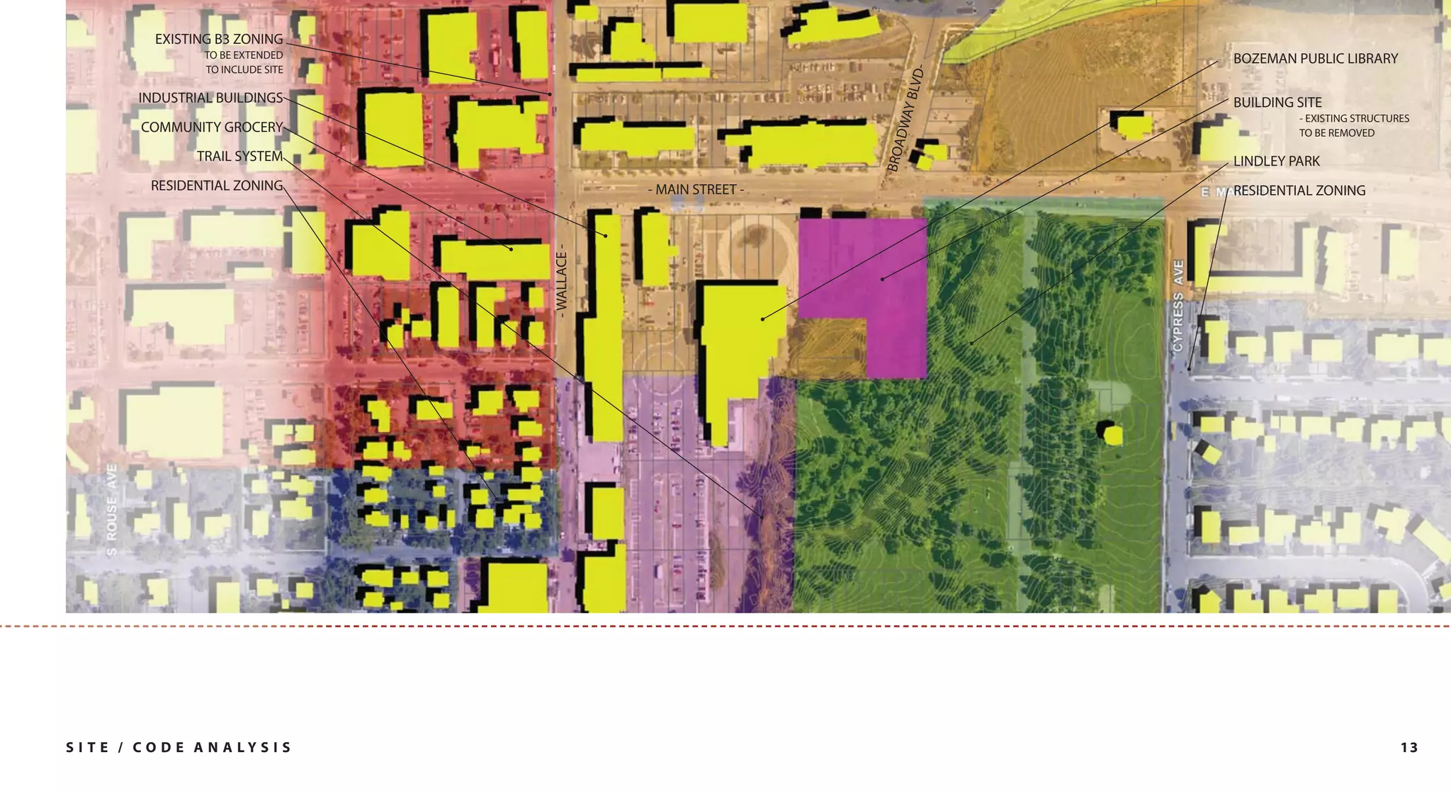 EXISTING B3 ZONING
                   TO BE EXTENDED                                                BOZEMAN PUBLIC LIBRARY
                   TO INCLUDE SITE




                                                                            D-
                                                                         Y BLV
          INDUSTRIAL BUILDINGS                                                   BUILDING SITE




                                                                      DWA
                                                                                          - EXISTING STRUCTURES
          COMMUNITY GROCERY                                                               TO BE REMOVED




                                                                     BROA
                  TRAIL SYSTEM                                                   LINDLEY PARK
            RESIDENTIAL ZONING                     - MAIN STREET -               RESIDENTIAL ZONING




                                     - WALLACE -




S I T E / C O D E A N A LY S I S                                                                             13
 