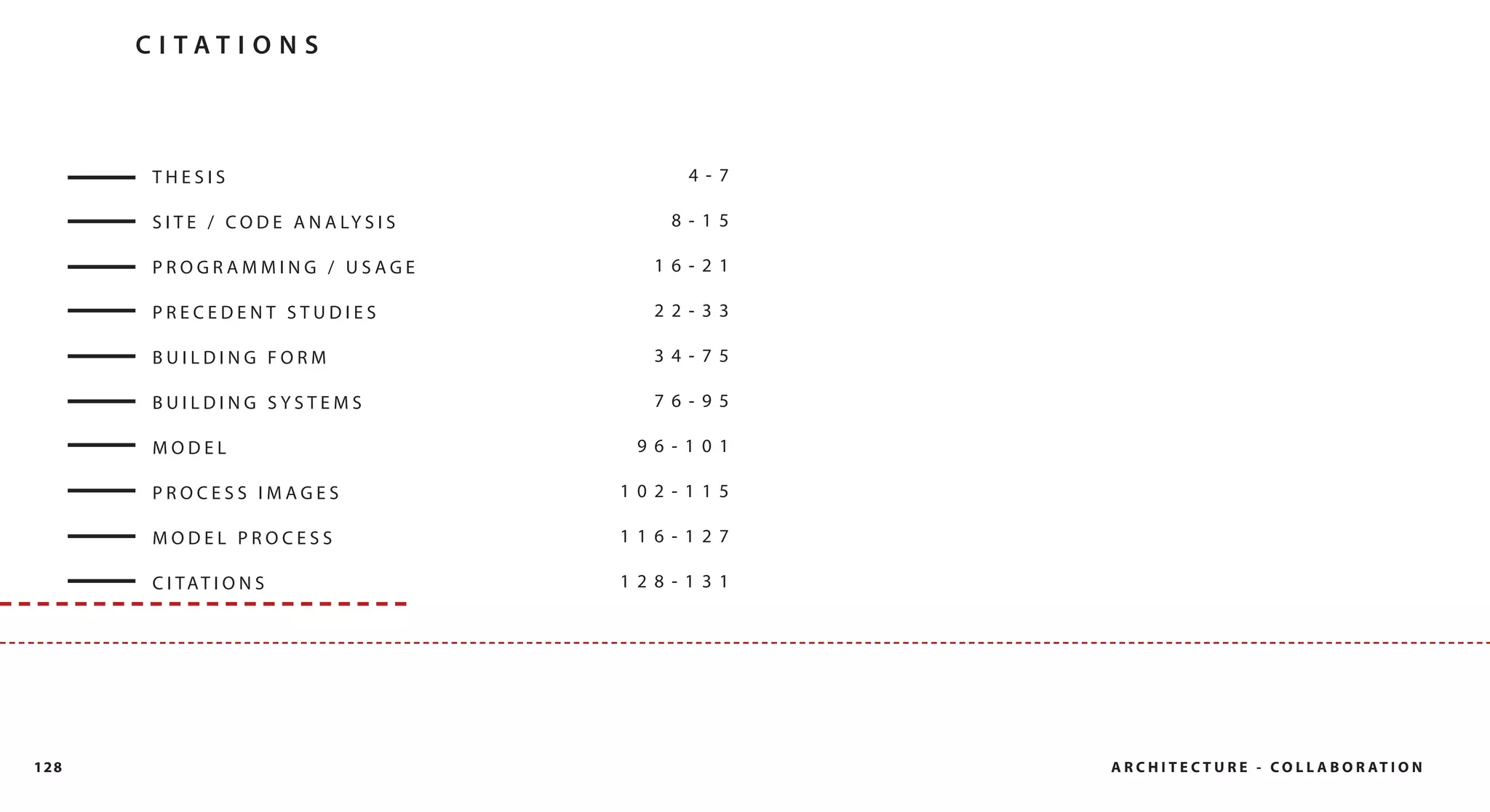 C I TAT I O N S



       THESIS                                  4- 7

       S I T E / C O D E A N A LY S I S      8- 15

       PROGRAMMING / USAGE                  16- 21

       PRECEDENT STUDIES                    22- 33

       BUILDING FORM                        34- 75

       BUILDING SYSTEMS                     76- 95

       MODEL                               96- 101

       PROCESS IMAGES                     102- 115

       MODEL PROCESS                      116- 127

       C I TAT I O N S                    128- 131




128                                                   A R C H I T E C T U R E - C O L L A B O R AT I O N
 