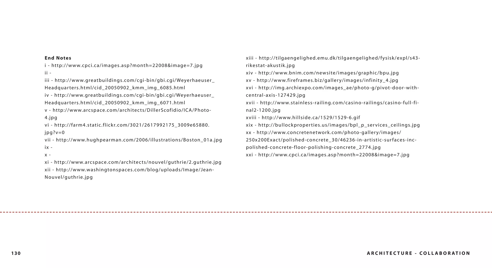 End Notes                                                                                                                   xiii - http://tilgaengelighed.emu.dk/tilgaengelighed/fysisk/expl/s43-
      i - http://www.cpci.ca/images.asp?month=22008&image=7.jpg                                                                   rikestat-akustik.jpg
      ii -                                                                                                                        xiv - http://www.bnim.com/newsite/images/graphic/bpu.jpg
      iii - http://www.greatbuildings.com/cgi-bin/gbi.cgi/Weyerhaeuser_                                                           x v - h t t p ://w w w.f i re f ra m e s.b i z /g al l er y / i mag es / i n f i n i t y _ 4 . j pg
      Headquar ters.html/cid_20050902_k mm_img_6085.html                                                                          x vi - http://img.archiexpo.com/images_ae/photo-g/pivot-door-with-
      iv - http://www.greatbuildings.com/cgi-bin/gbi.cgi/Weyerhaeuser_                                                            ce ntral-axis-127429.jpg
      Headquar ters.html/cid_20050902_k mm_img_6071.html                                                                          x v i i - h t t p ://w w w.st a i n l e ss- ra i l i ng. co m/ c asi n o -rai l i n g s / c as i n o -f ul l -f i -
      v - h tt p:/ / w w w.a rcspace.com/arc hitec ts/D i l l er S cof i dio/I C A/P h oto-                                       nal2-1200.jpg
      4.jpg                                                                                                                       x viii - http://www.hillside.ca/1529/1529-6.gif
      vi - http://farm4.static.flick r.com/3021/2617992175_3009e65880.                                                            x i x - h t t p ://b u l l oc k p rop e r t i e s.u s/ i mag es/ bp l _ p_ s er v i ces _ cei l i n g s. j p g
      jpg?v=0                                                                                                                     x x - h t t p : / / w w w. co n c re te n e t wo r k . co m / p h o to - g a l l e r y / i m a g e s /
      vii - h ttp:/ / w w w.hughpearman.com/2006/i l l u st rat i ons/B oston _01a .j p g                                         250x 200E x a c t /p ol i sh e d- con c re te_ 30/ 46236 -i n -ar t i s t i c -s ur f aces -i n c -
      ix -                                                                                                                        p o l i s h e d - co n c re te - f l o o r - p o l i s h i n g - co n c re te _ 2 7 7 4 . j p g
      x -                                                                                                                         xxi - http://www.cpci.ca/images.asp?month=22008&image=7.jpg
      x i - h t t p : / / w w w. a rc s p a ce.co m / a rc h i te c t s / n o u ve l / g u t h r i e / 2 . g u t h r i e. j p g
      xii - http://www.washingtonspaces.com/blog/uploads/Image/Jean-
      N o u ve l / g u t h r i e. j p g




130                                                                                                                                                                                                               A R C H I T E C T U R E - C O L L A B O R AT I O N
 