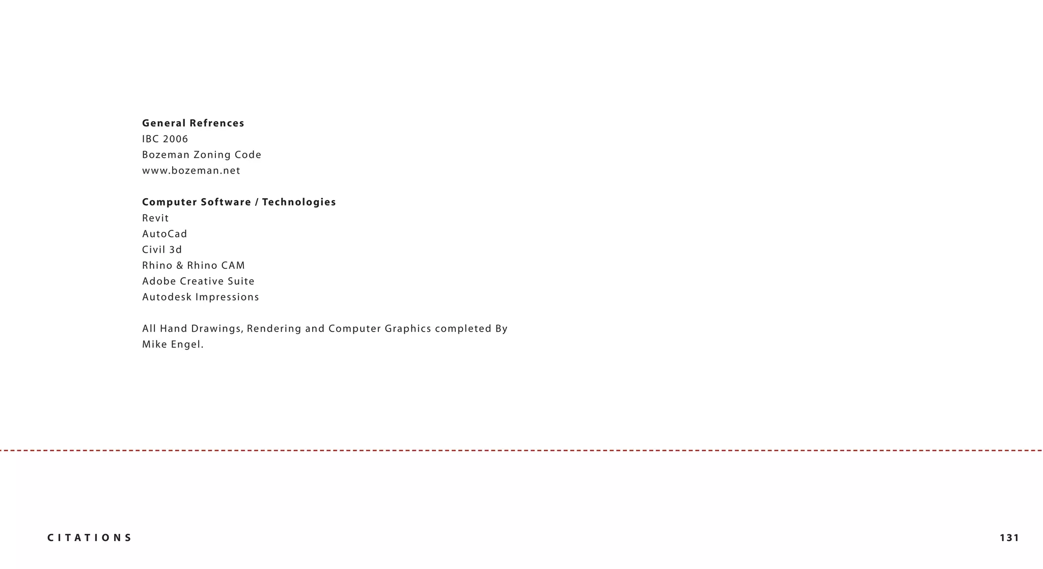 G e ne ra l Refrences
                IBC 2006
                B oze m a n Zo n i n g Co d e
                w w w. b oze m a n . n e t

                Co m p u t e r S o f t ware / Te c h n o l o g i e s
                Revit
                AutoCa d
                Civil 3d
                Rhino & Rhino CAM
                Adobe Creative Suite
                Auto desk Impressions

                A l l H a n d D rawi n g s, R e n d e r i n g a n d Co m p u te r G ra p h i c s co m p l e te d B y
                M ik e E n gel.




C I TATI ON S                                                                                                          131
 