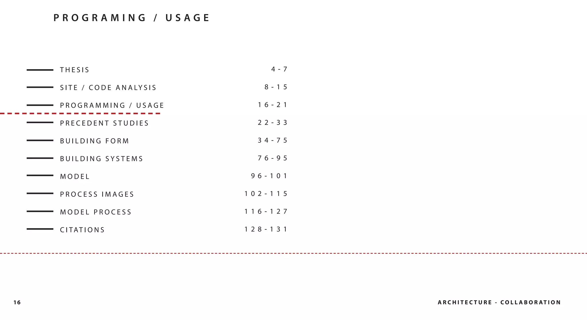 PROGRAMING / USAGE



     THESIS                                  4- 7

     S I T E / C O D E A N A LY S I S      8- 15

     PROGRAMMING / USAGE                  16- 21

     PRECEDENT STUDIES                    22- 33

     BUILDING FORM                        34- 75

     BUILDING SYSTEMS                     76- 95

     MODEL                               96- 101

     PROCESS IMAGES                     102- 115

     MODEL PROCESS                      116- 127

     C I TAT I O N S                    128- 131




16                                                  A R C H I T E C T U R E - C O L L A B O R AT I O N
 