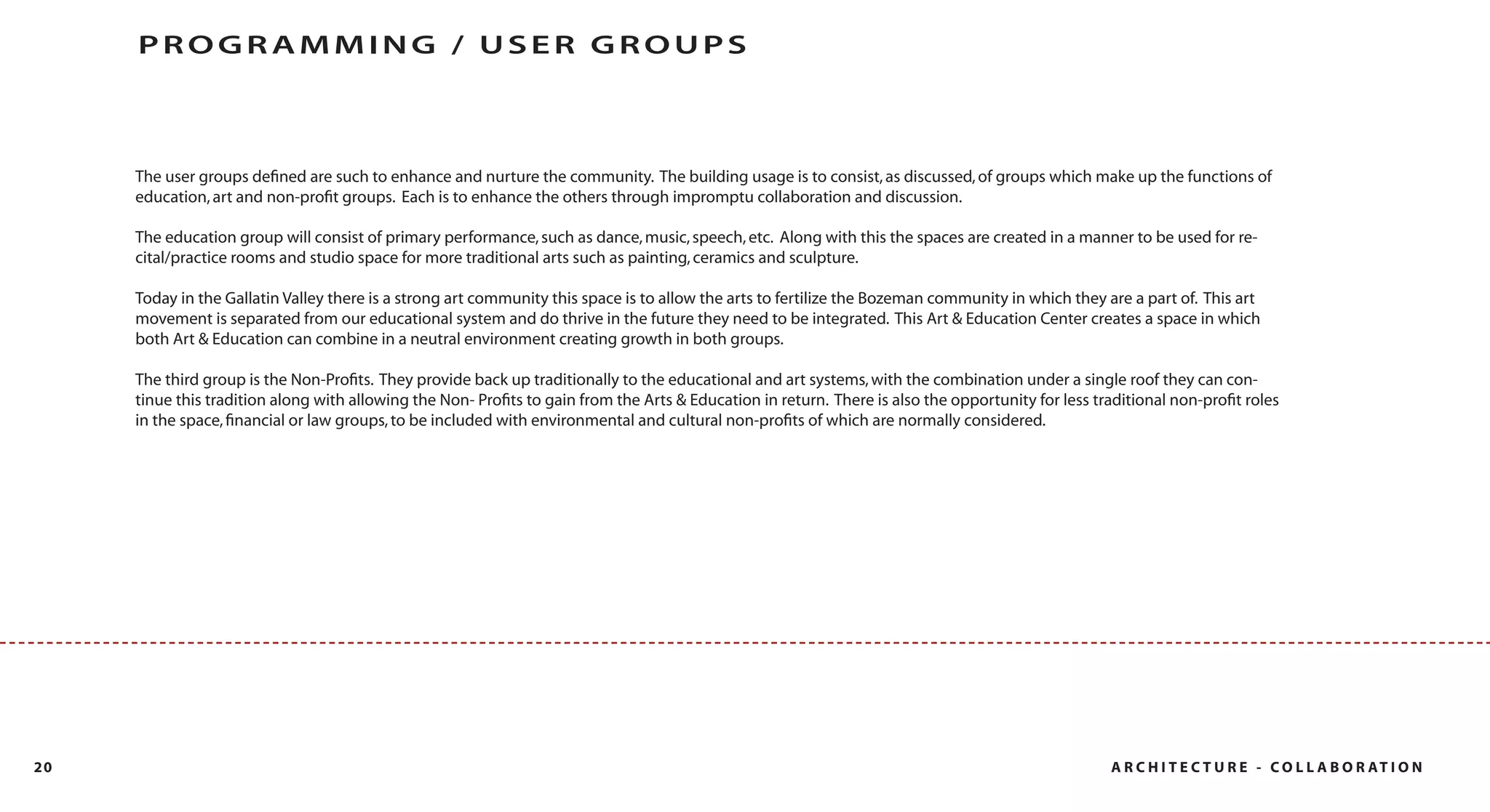 PROGRAMMING / USER GROUPS



     The user groups deﬁned are such to enhance and nurture the community. The building usage is to consist, as discussed, of groups which make up the functions of
     education, art and non-proﬁt groups. Each is to enhance the others through impromptu collaboration and discussion.

     The education group will consist of primary performance, such as dance, music, speech, etc. Along with this the spaces are created in a manner to be used for re-
     cital/practice rooms and studio space for more traditional arts such as painting, ceramics and sculpture.

     Today in the Gallatin Valley there is a strong art community this space is to allow the arts to fertilize the Bozeman community in which they are a part of. This art
     movement is separated from our educational system and do thrive in the future they need to be integrated. This Art & Education Center creates a space in which
     both Art & Education can combine in a neutral environment creating growth in both groups.

     The third group is the Non-Proﬁts. They provide back up traditionally to the educational and art systems, with the combination under a single roof they can con-
     tinue this tradition along with allowing the Non- Proﬁts to gain from the Arts & Education in return. There is also the opportunity for less traditional non-proﬁt roles
     in the space, ﬁnancial or law groups, to be included with environmental and cultural non-proﬁts of which are normally considered.




20                                                                                                                                                  A R C H I T E C T U R E - C O L L A B O R AT I O N
 