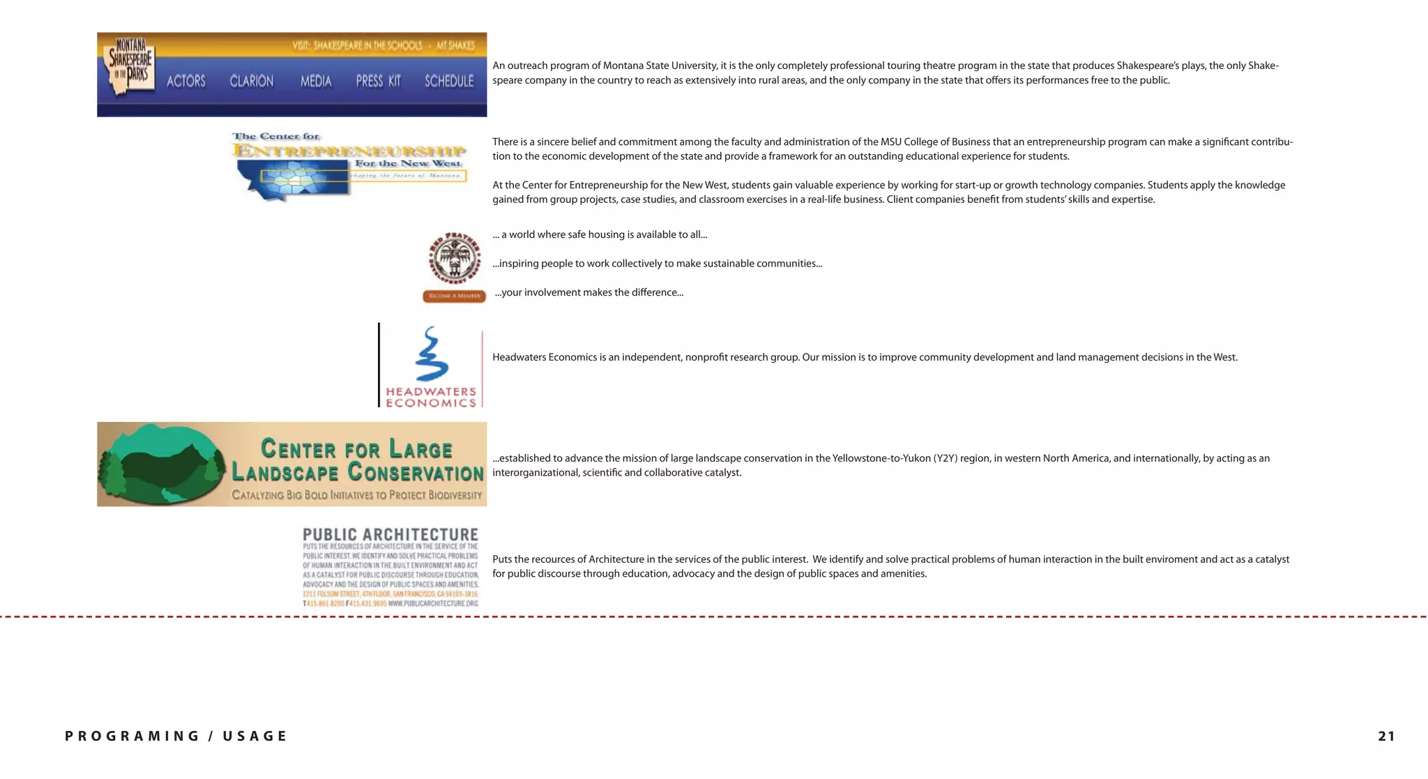 An outreach program of Montana State University, it is the only completely professional touring theatre program in the state that produces Shakespeare’s plays, the only Shake-
                     speare company in the country to reach as extensively into rural areas, and the only company in the state that offers its performances free to the public.




                     There is a sincere belief and commitment among the faculty and administration of the MSU College of Business that an entrepreneurship program can make a significant contribu-
                     tion to the economic development of the state and provide a framework for an outstanding educational experience for students.

                     At the Center for Entrepreneurship for the New West, students gain valuable experience by working for start-up or growth technology companies. Students apply the knowledge
                     gained from group projects, case studies, and classroom exercises in a real-life business. Client companies benefit from students’ skills and expertise.


                     ... a world where safe housing is available to all...

                     ...inspiring people to work collectively to make sustainable communities...

                     ...your involvement makes the difference...




                     Headwaters Economics is an independent, nonprofit research group. Our mission is to improve community development and land management decisions in the West.




                     ...established to advance the mission of large landscape conservation in the Yellowstone-to-Yukon (Y2Y) region, in western North America, and internationally, by acting as an
                     interorganizational, scientific and collaborative catalyst.




                     Puts the recources of Architecture in the services of the public interest. We identify and solve practical problems of human interaction in the built enviroment and act as a catalyst
                     for public discourse through education, advocacy and the design of public spaces and amenities.




PROGRAMING / USAGE                                                                                                                                                                                            21
 