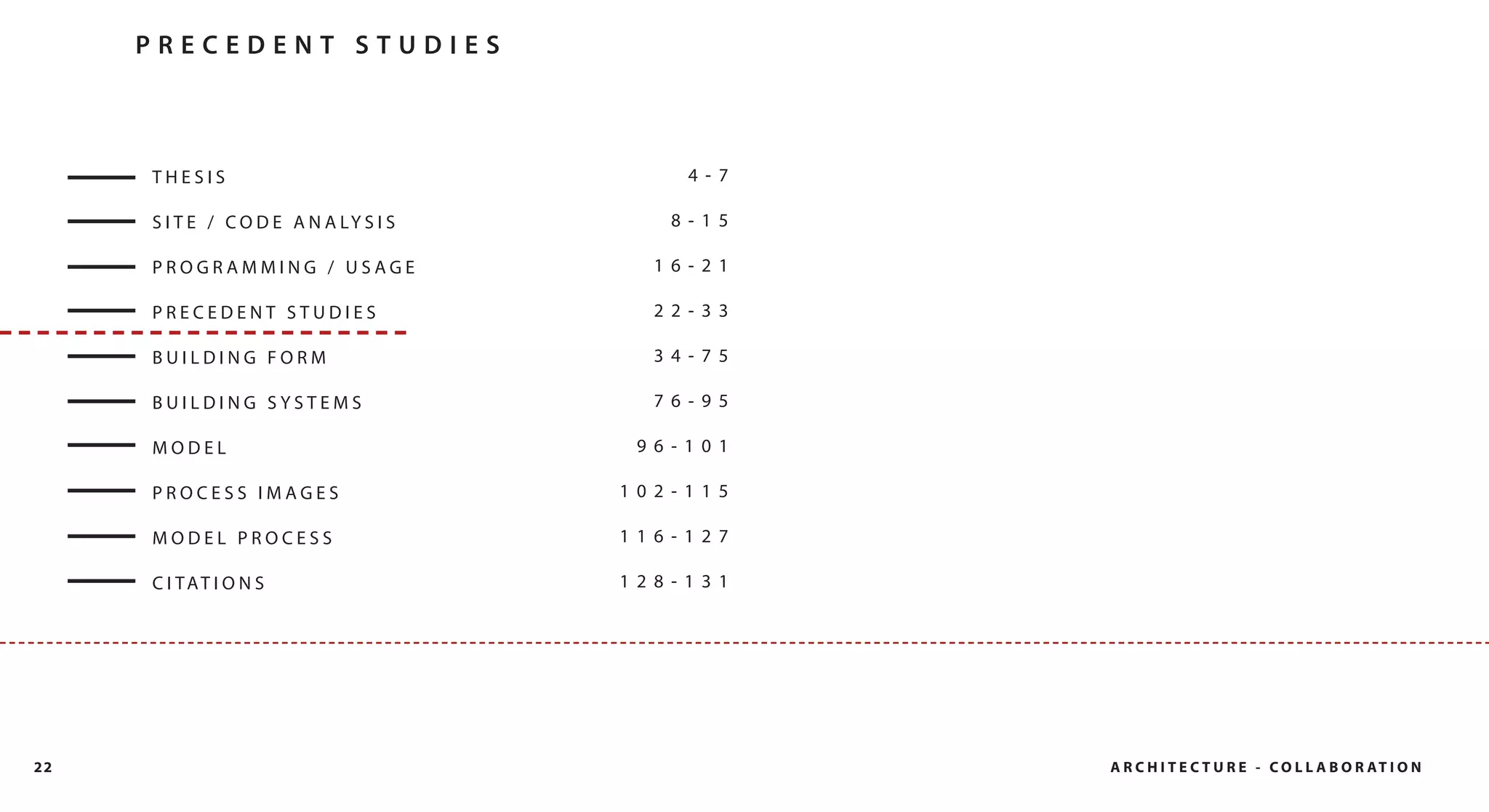 PRECEDENT STUDIES



     THESIS                                  4- 7

     S I T E / C O D E A N A LY S I S      8- 15

     PROGRAMMING / USAGE                  16- 21

     PRECEDENT STUDIES                    22- 33

     BUILDING FORM                        34- 75

     BUILDING SYSTEMS                     76- 95

     MODEL                               96- 101

     PROCESS IMAGES                     102- 115

     MODEL PROCESS                      116- 127

     C I TAT I O N S                    128- 131




22                                                  A R C H I T E C T U R E - C O L L A B O R AT I O N
 