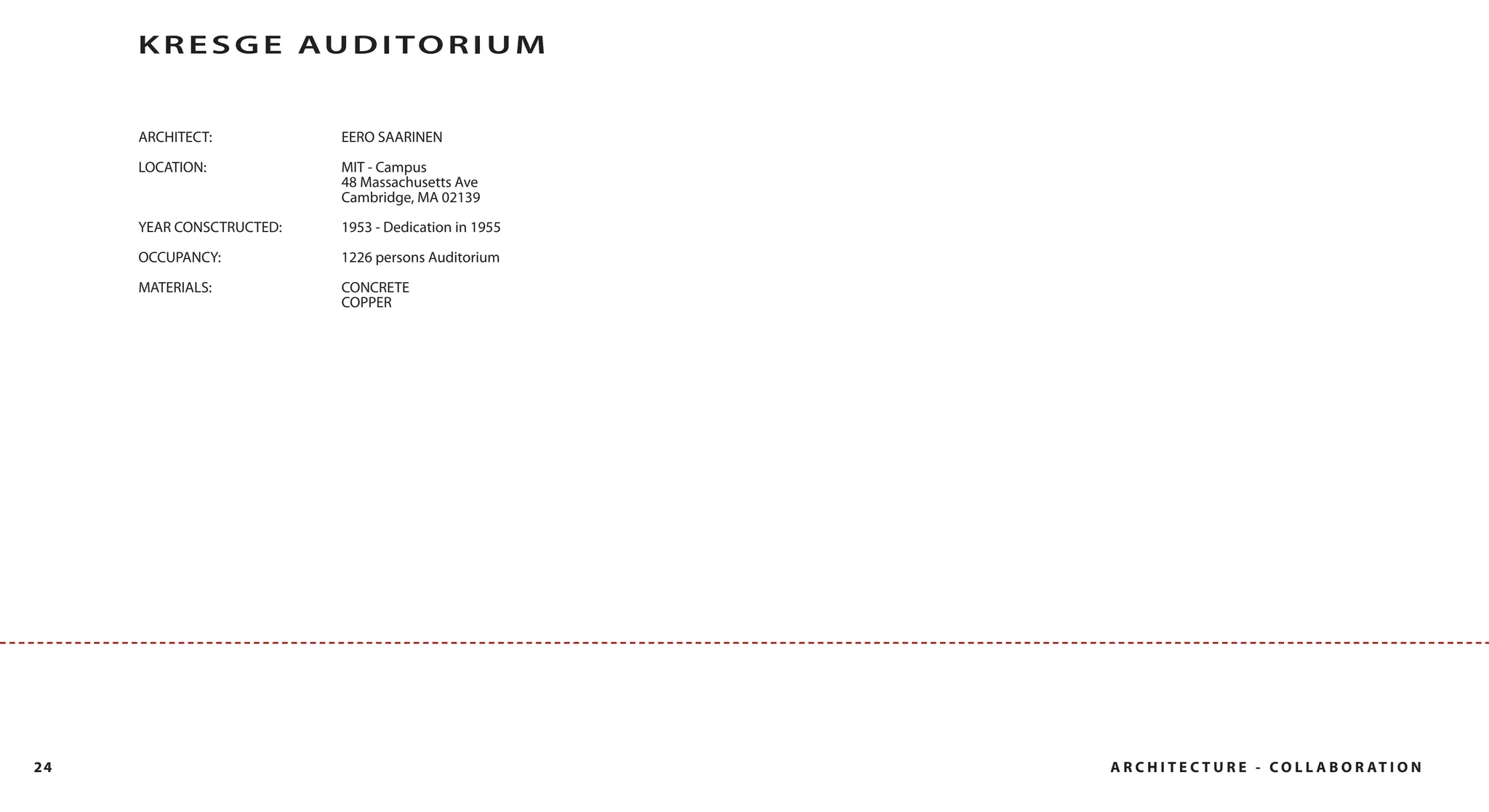 K R E S G E AU D I T O R I U M


     ARCHITECT:           EERO SAARINEN

     LOCATION:            MIT - Campus
                          48 Massachusetts Ave
                          Cambridge, MA 02139
     YEAR CONSCTRUCTED:   1953 - Dedication in 1955

     OCCUPANCY:           1226 persons Auditorium

     MATERIALS:           CONCRETE
                          COPPER




24                                                    A R C H I T E C T U R E - C O L L A B O R AT I O N
 