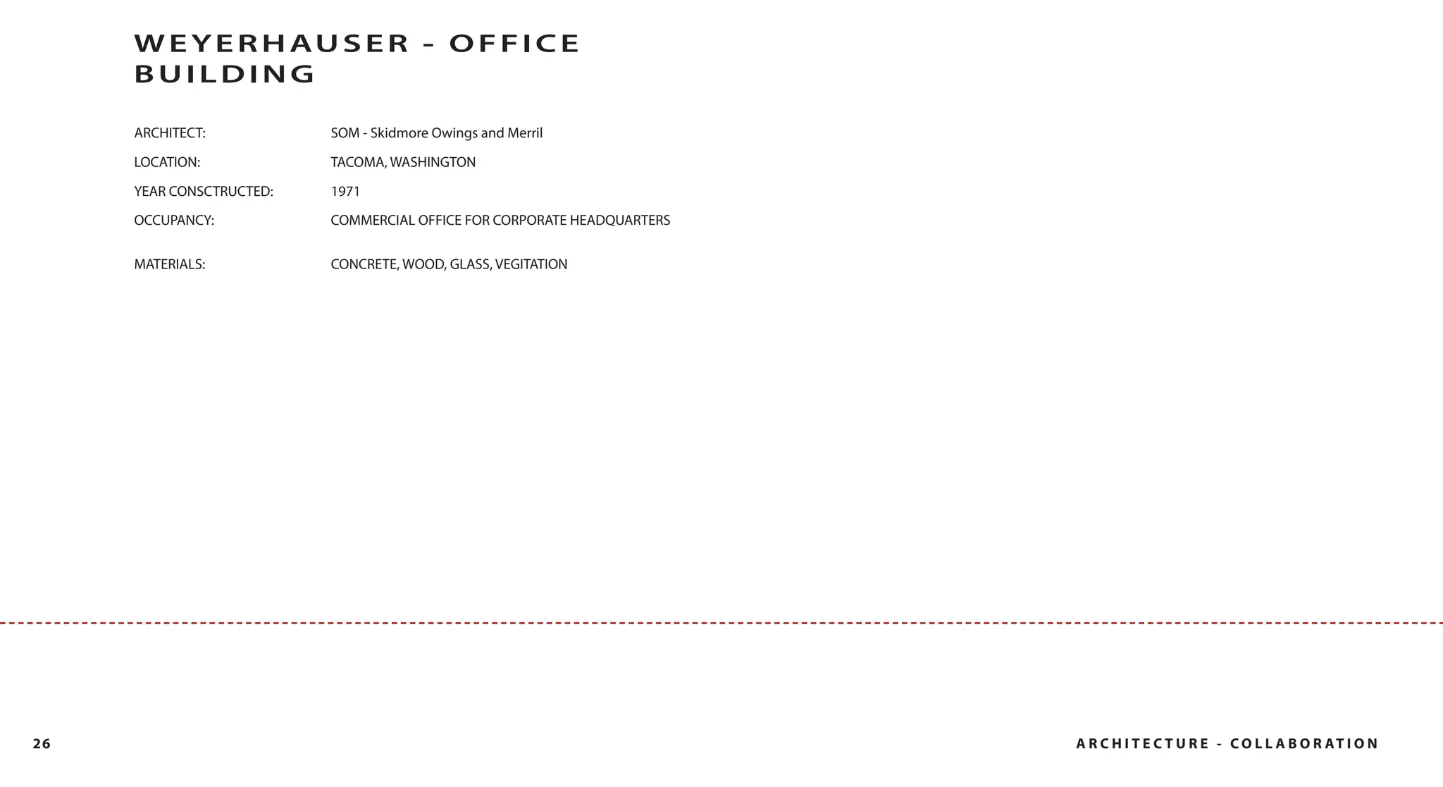 W E Y E R H AU S E R - O F F I C E
     BUILDING

     ARCHITECT:           SOM - Skidmore Owings and Merril

     LOCATION:            TACOMA, WASHINGTON

     YEAR CONSCTRUCTED:   1971
     OCCUPANCY:           COMMERCIAL OFFICE FOR CORPORATE HEADQUARTERS


     MATERIALS:           CONCRETE, WOOD, GLASS, VEGITATION




26                                                                       A R C H I T E C T U R E - C O L L A B O R AT I O N
 