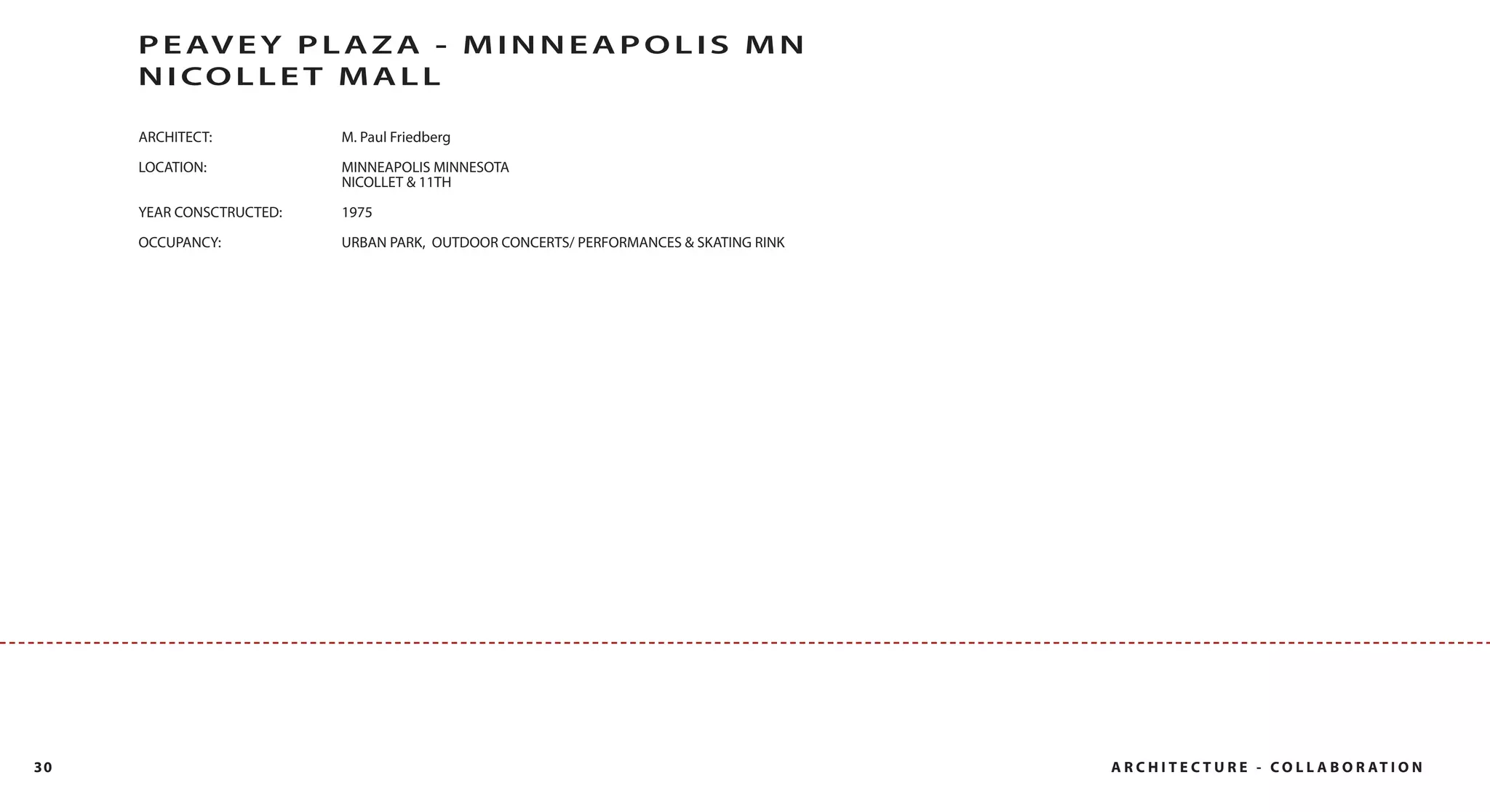 P E AV E Y P L A Z A - M I N N E A P O L I S M N
     N I CO L L E T MA L L

     ARCHITECT:           M. Paul Friedberg

     LOCATION:            MINNEAPOLIS MINNESOTA
                          NICOLLET & 11TH
     YEAR CONSCTRUCTED:   1975
     OCCUPANCY:           URBAN PARK, OUTDOOR CONCERTS/ PERFORMANCES & SKATING RINK




30                                                                                    A R C H I T E C T U R E - C O L L A B O R AT I O N
 