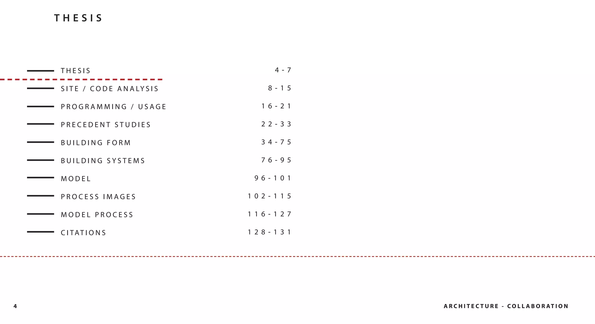THESIS



    THESIS                                  4- 7

    S I T E / C O D E A N A LY S I S      8- 15

    PROGRAMMING / USAGE                  16- 21

    PRECEDENT STUDIES                    22- 33

    BUILDING FORM                        34- 75

    BUILDING SYSTEMS                     76- 95

    MODEL                               96- 101

    PROCESS IMAGES                     102- 115

    MODEL PROCESS                      116- 127

    C I TAT I O N S                    128- 131




4                                                  A R C H I T E C T U R E - C O L L A B O R AT I O N
 