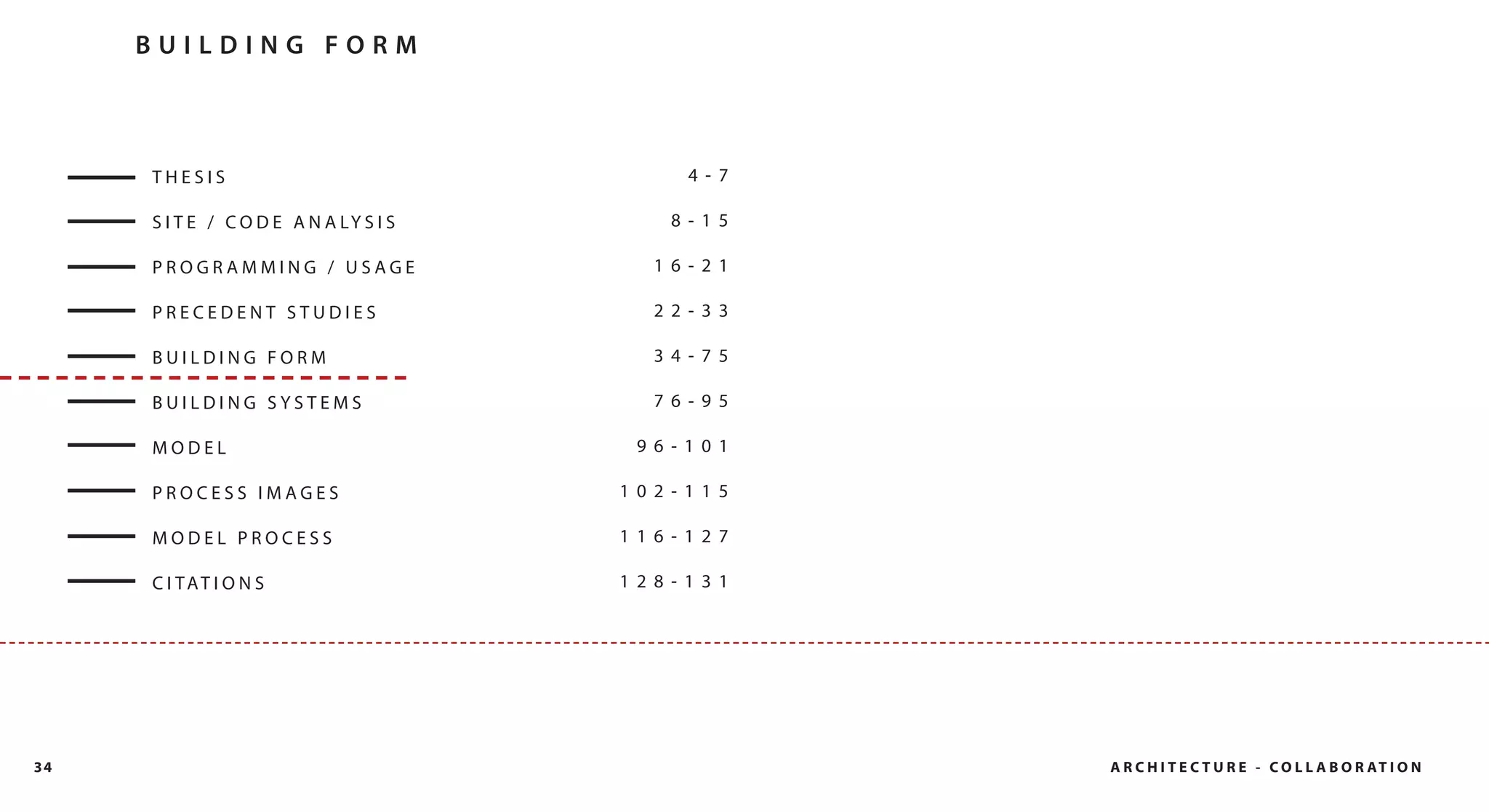 BUILDING FORM



     THESIS                                  4- 7

     S I T E / C O D E A N A LY S I S      8- 15

     PROGRAMMING / USAGE                  16- 21

     PRECEDENT STUDIES                    22- 33

     BUILDING FORM                        34- 75

     BUILDING SYSTEMS                     76- 95

     MODEL                               96- 101

     PROCESS IMAGES                     102- 115

     MODEL PROCESS                      116- 127

     C I TAT I O N S                    128- 131




34                                                  A R C H I T E C T U R E - C O L L A B O R AT I O N
 