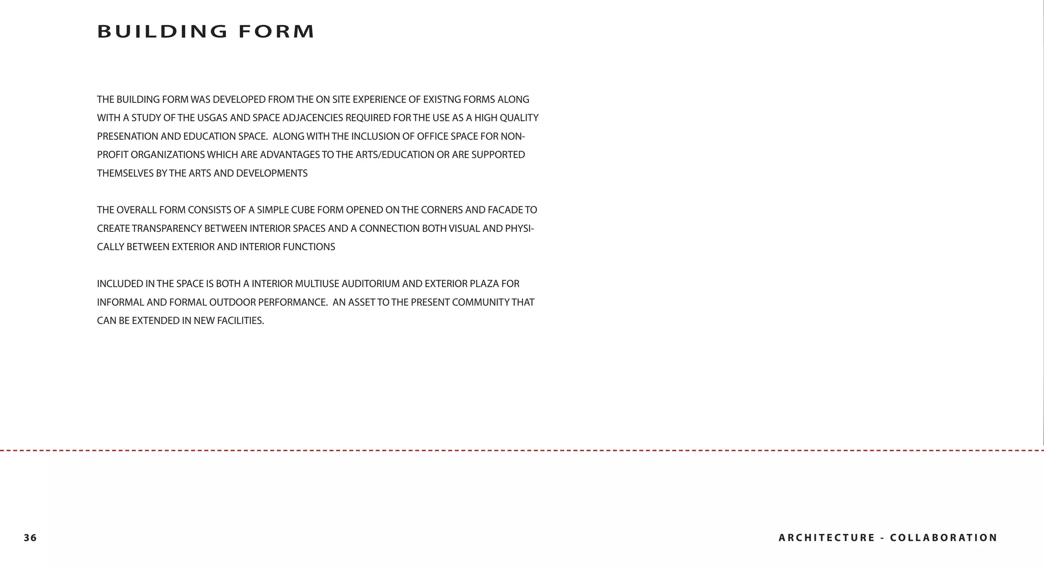 BUILDING FORM


     THE BUILDING FORM WAS DEVELOPED FROM THE ON SITE EXPERIENCE OF EXISTNG FORMS ALONG
     WITH A STUDY OF THE USGAS AND SPACE ADJACENCIES REQUIRED FOR THE USE AS A HIGH QUALITY
     PRESENATION AND EDUCATION SPACE. ALONG WITH THE INCLUSION OF OFFICE SPACE FOR NON-
     PROFIT ORGANIZATIONS WHICH ARE ADVANTAGES TO THE ARTS/EDUCATION OR ARE SUPPORTED
     THEMSELVES BY THE ARTS AND DEVELOPMENTS


     THE OVERALL FORM CONSISTS OF A SIMPLE CUBE FORM OPENED ON THE CORNERS AND FACADE TO
     CREATE TRANSPARENCY BETWEEN INTERIOR SPACES AND A CONNECTION BOTH VISUAL AND PHYSI-
     CALLY BETWEEN EXTERIOR AND INTERIOR FUNCTIONS


     INCLUDED IN THE SPACE IS BOTH A INTERIOR MULTIUSE AUDITORIUM AND EXTERIOR PLAZA FOR
     INFORMAL AND FORMAL OUTDOOR PERFORMANCE. AN ASSET TO THE PRESENT COMMUNITY THAT
     CAN BE EXTENDED IN NEW FACILITIES.




36                                                                                            A R C H I T E C T U R E - C O L L A B O R AT I O N
 