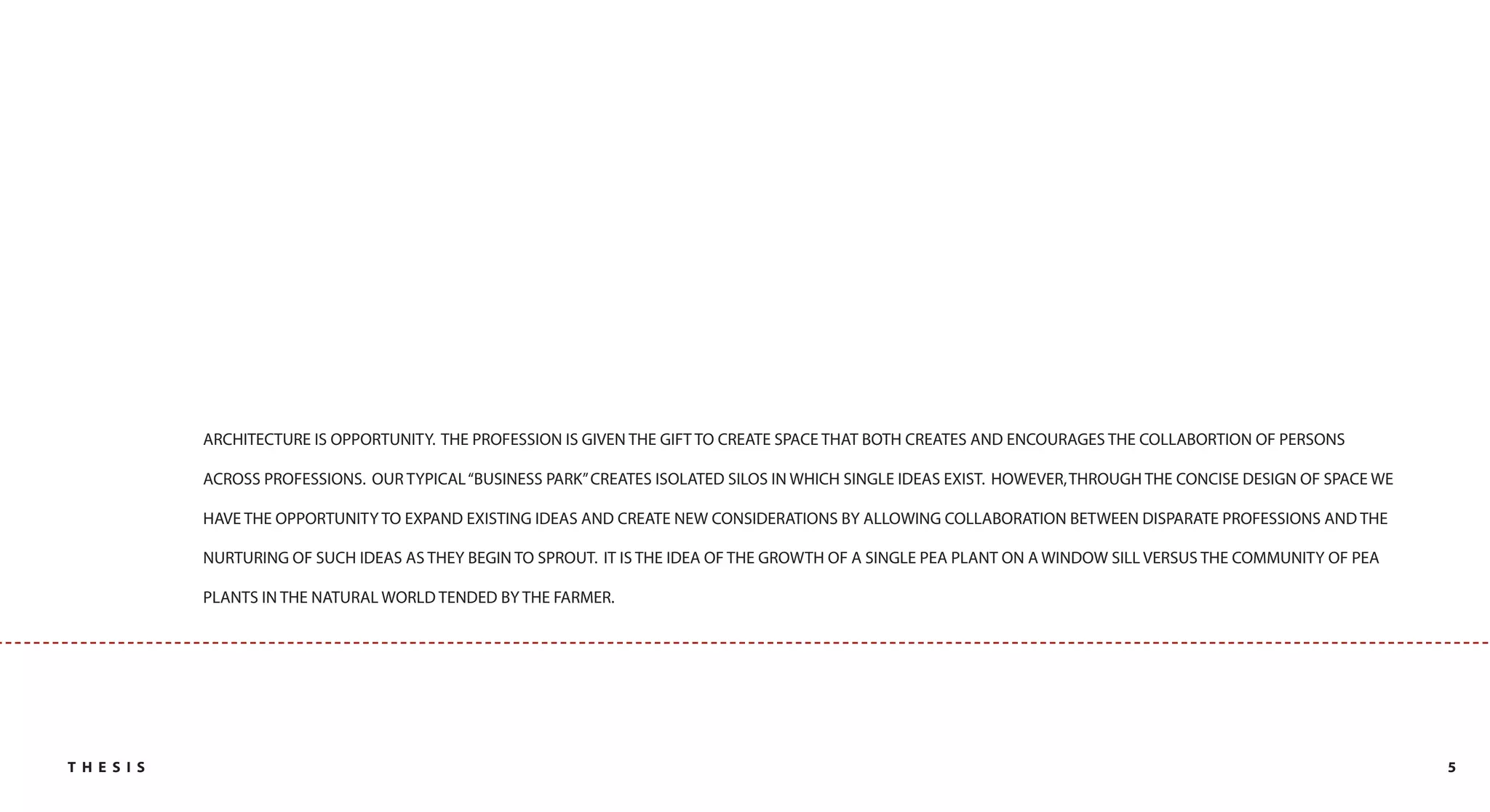 ARCHITECTURE IS OPPORTUNITY. THE PROFESSION IS GIVEN THE GIFT TO CREATE SPACE THAT BOTH CREATES AND ENCOURAGES THE COLLABORTION OF PERSONS

             ACROSS PROFESSIONS. OUR TYPICAL “BUSINESS PARK” CREATES ISOLATED SILOS IN WHICH SINGLE IDEAS EXIST. HOWEVER, THROUGH THE CONCISE DESIGN OF SPACE WE

             HAVE THE OPPORTUNITY TO EXPAND EXISTING IDEAS AND CREATE NEW CONSIDERATIONS BY ALLOWING COLLABORATION BETWEEN DISPARATE PROFESSIONS AND THE

             NURTURING OF SUCH IDEAS AS THEY BEGIN TO SPROUT. IT IS THE IDEA OF THE GROWTH OF A SINGLE PEA PLANT ON A WINDOW SILL VERSUS THE COMMUNITY OF PEA

             PLANTS IN THE NATURAL WORLD TENDED BY THE FARMER.




TH E S I S                                                                                                                                                         5
 