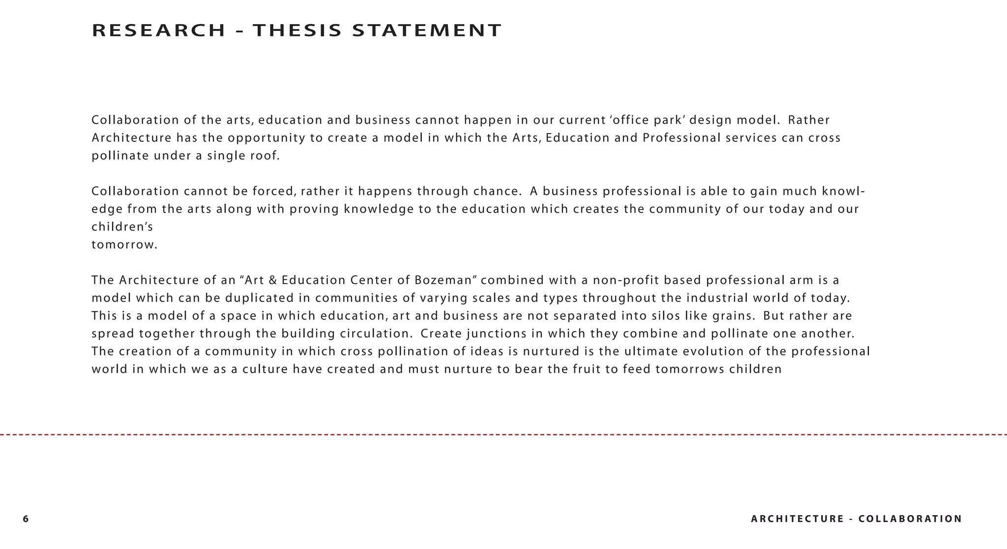 R E S E A R C H - T H E S I S S TAT E M E N T



    Co l l a bo ra ti o n o f th e a r ts, e d u ca ti o n a nd business c anno t hap p en in o ur c ur rent ‘o f f ice p ark ’ des ig n model. R ather
    Architec ture has the oppor tunit y to create a model in which the Ar ts, Education and Professional ser vices can cross
    pollinate under a single ro of.

    Co l l a bo ra ti o n ca n n o t be fo rce d, rat he r it hap p ens t hro ugh c hance. A b usi ness p ro fessi o na l is able to g ain mu ch k nowl-
    edge from the ar ts along with proving k nowledge to the education which creates the communit y of our to day and our
    ch i l d ren’s
    to m o r row.

    The Arch i tec tu re o f a n “Ar t & Ed u c a t io n Center o f B ozem an” co mb i ned wit h a no n- p ro f it bas ed profes s ional arm is a
    m o d e l w h i c h c a n b e d u p l i c a te d i n co m m u n i t i e s o f var y i n g s c a l e s a n d t y p e s t h ro u g h o u t t h e i n d u s t r i a l wor l d o f to d ay.
    This is a model of a space in which education, ar t and business are not separated into silos lik e grains. But rather are
    spread to gether through the building circulation. Create junc tions in which they combine and pollinate one another.
    The creation of a communit y in which cross pollination of ideas is nur tured is the ultimate evolution of the professional
    wo rl d i n w h i ch we a s a cu l tu re h ave c re a ted and m ust nur t ure to b ear t he f r ui t to feed tomo rrows children




6                                                                                                                                                              A R C H I T E C T U R E - C O L L A B O R AT I O N
 