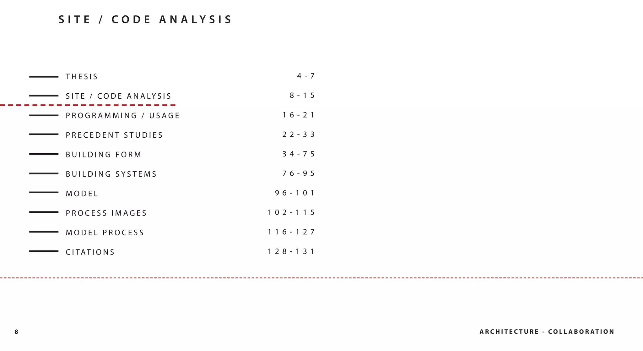 S I T E / CO D E A N A LY S I S



     THESIS                                  4- 7

     S I T E / C O D E A N A LY S I S      8- 15

     PROGRAMMING / USAGE                  16- 21

     PRECEDENT STUDIES                    22- 33

     BUILDING FORM                        34- 75

     BUILDING SYSTEMS                     76- 95

     MODEL                               96- 101

     PROCESS IMAGES                     102- 115

     MODEL PROCESS                      116- 127

     C I TAT I O N S                    128- 131




8                                                   A R C H I T E C T U R E - C O L L A B O R AT I O N
 