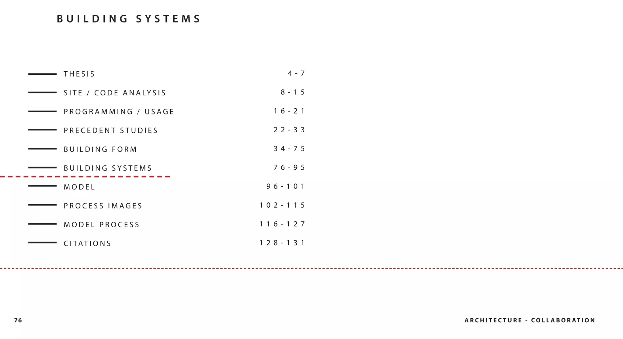BUILDING SYSTEMS



     THESIS                                  4- 7

     S I T E / C O D E A N A LY S I S      8- 15

     PROGRAMMING / USAGE                  16- 21

     PRECEDENT STUDIES                    22- 33

     BUILDING FORM                        34- 75

     BUILDING SYSTEMS                     76- 95

     MODEL                               96- 101

     PROCESS IMAGES                     102- 115

     MODEL PROCESS                      116- 127

     C I TAT I O N S                    128- 131




76                                                  A R C H I T E C T U R E - C O L L A B O R AT I O N
 