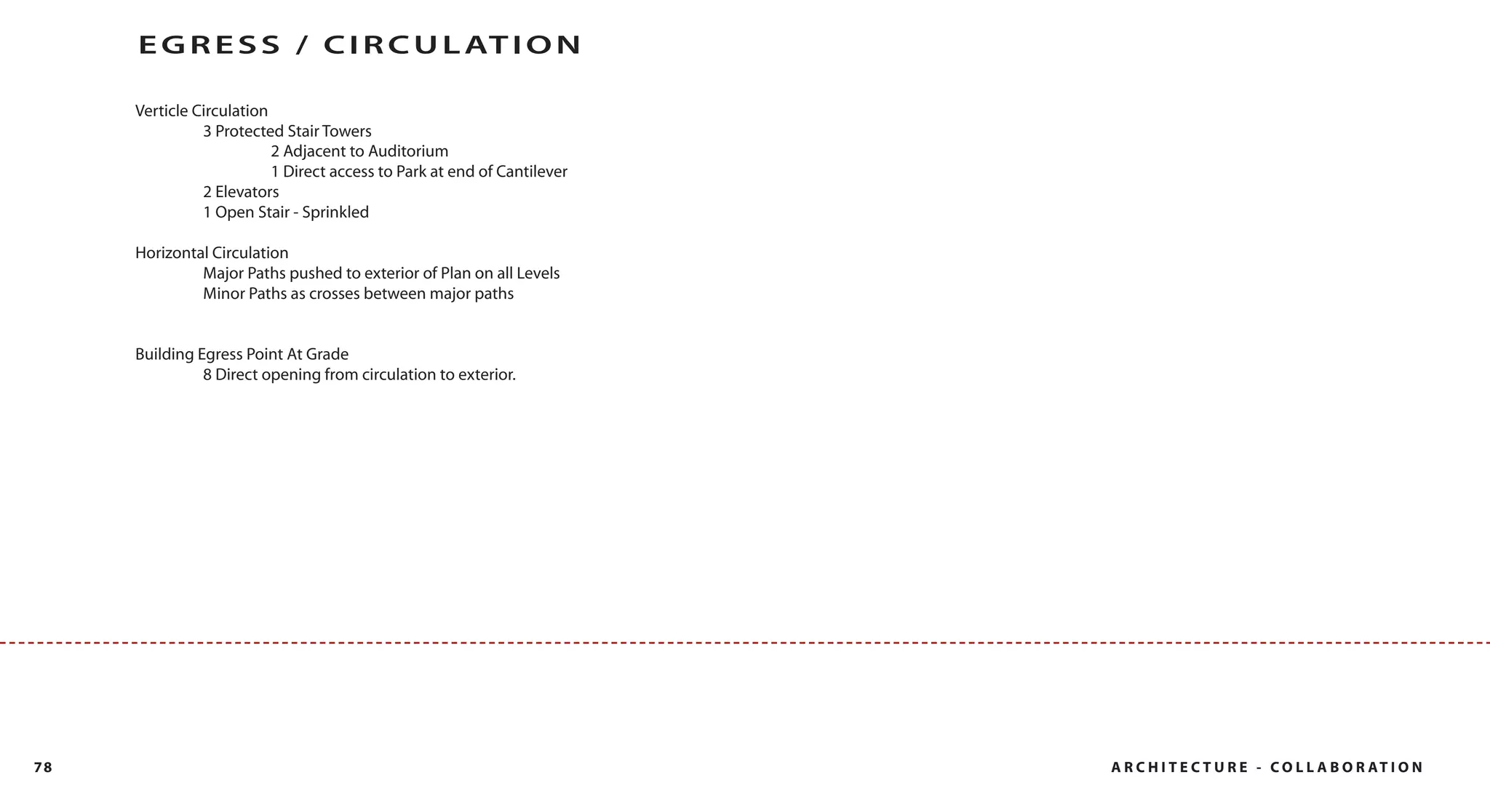E G R E S S / C I R C U L AT I O N

     Verticle Circulation
               3 Protected Stair Towers
                          2 Adjacent to Auditorium
                          1 Direct access to Park at end of Cantilever
               2 Elevators
               1 Open Stair - Sprinkled

     Horizontal Circulation
              Major Paths pushed to exterior of Plan on all Levels
              Minor Paths as crosses between major paths


     Building Egress Point At Grade
               8 Direct opening from circulation to exterior.




78                                                                       A R C H I T E C T U R E - C O L L A B O R AT I O N
 