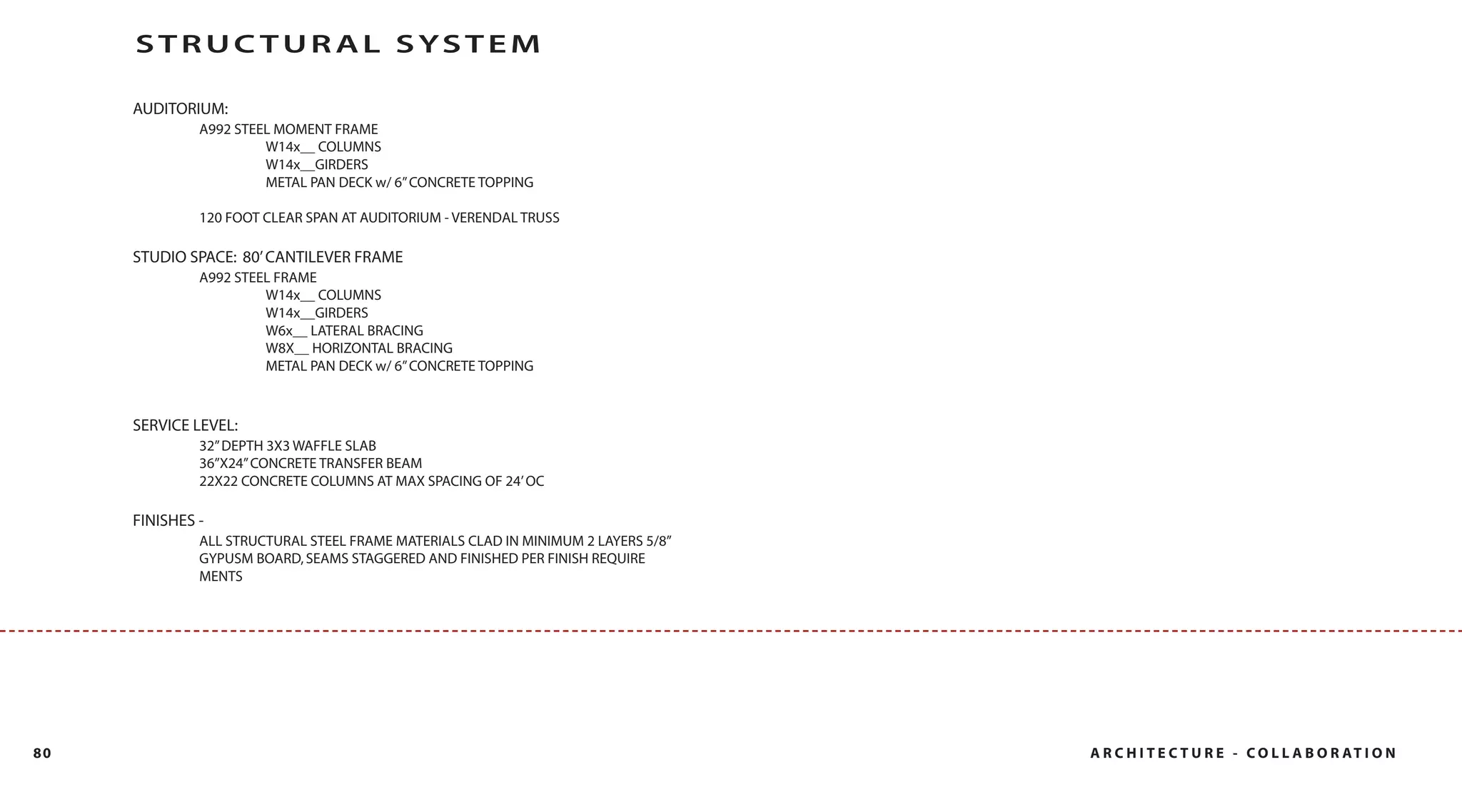 STRUC TUR AL SYSTEM

     AUDITORIUM:
              A992 STEEL MOMENT FRAME
                       W14x__ COLUMNS
                       W14x__GIRDERS
                       METAL PAN DECK w/ 6” CONCRETE TOPPING

              120 FOOT CLEAR SPAN AT AUDITORIUM - VERENDAL TRUSS

     STUDIO SPACE: 80’ CANTILEVER FRAME
              A992 STEEL FRAME
                       W14x__ COLUMNS
                       W14x__GIRDERS
                       W6x__ LATERAL BRACING
                       W8X__ HORIZONTAL BRACING
                       METAL PAN DECK w/ 6” CONCRETE TOPPING



     SERVICE LEVEL:
              32” DEPTH 3X3 WAFFLE SLAB
              36”X24” CONCRETE TRANSFER BEAM
              22X22 CONCRETE COLUMNS AT MAX SPACING OF 24’ OC

     FINISHES -
              ALL STRUCTURAL STEEL FRAME MATERIALS CLAD IN MINIMUM 2 LAYERS 5/8”
              GYPUSM BOARD, SEAMS STAGGERED AND FINISHED PER FINISH REQUIRE
              MENTS




80                                                                                 A R C H I T E C T U R E - C O L L A B O R AT I O N
 