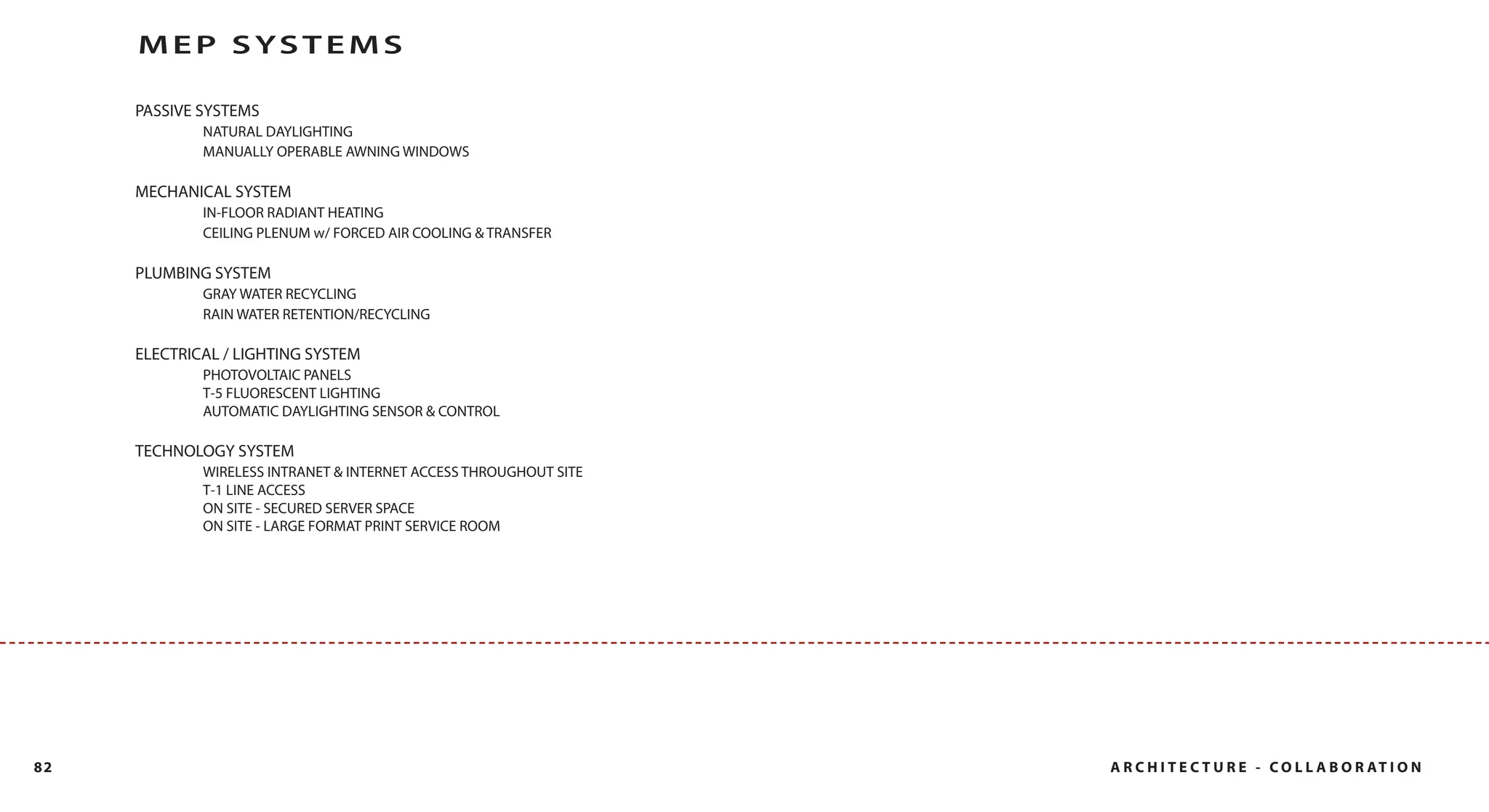 MEP SYSTEMS

     PASSIVE SYSTEMS
             NATURAL DAYLIGHTING
             MANUALLY OPERABLE AWNING WINDOWS

     MECHANICAL SYSTEM
             IN-FLOOR RADIANT HEATING
             CEILING PLENUM w/ FORCED AIR COOLING & TRANSFER

     PLUMBING SYSTEM
             GRAY WATER RECYCLING
             RAIN WATER RETENTION/RECYCLING

     ELECTRICAL / LIGHTING SYSTEM
             PHOTOVOLTAIC PANELS
             T-5 FLUORESCENT LIGHTING
             AUTOMATIC DAYLIGHTING SENSOR & CONTROL

     TECHNOLOGY SYSTEM
             WIRELESS INTRANET & INTERNET ACCESS THROUGHOUT SITE
             T-1 LINE ACCESS
             ON SITE - SECURED SERVER SPACE
             ON SITE - LARGE FORMAT PRINT SERVICE ROOM




82                                                                 A R C H I T E C T U R E - C O L L A B O R AT I O N
 